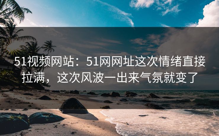 51视频网站：51网网址这次情绪直接拉满，这次风波一出来气氛就变了