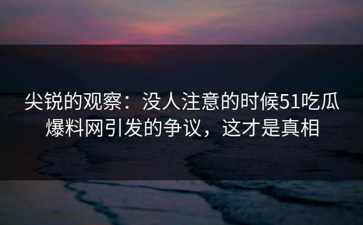 尖锐的观察：没人注意的时候51吃瓜爆料网引发的争议，这才是真相