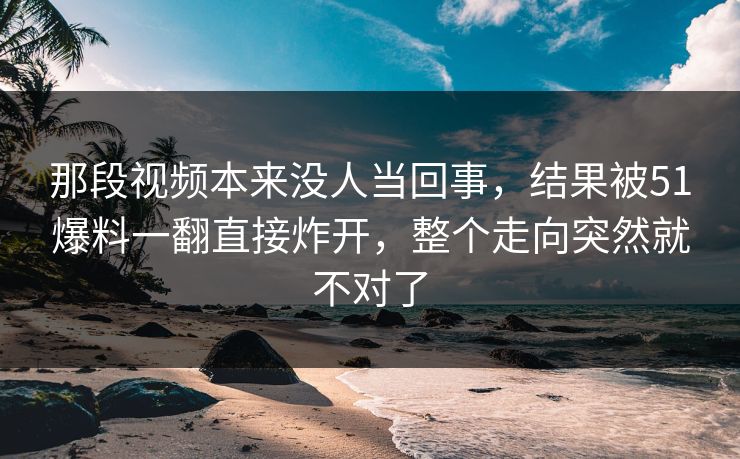那段视频本来没人当回事，结果被51爆料一翻直接炸开，整个走向突然就不对了