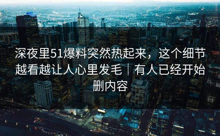深夜里51爆料突然热起来，这个细节越看越让人心里发毛｜有人已经开始删内容