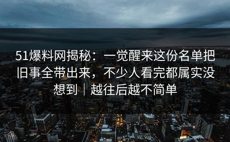 51爆料网揭秘：一觉醒来这份名单把旧事全带出来，不少人看完都属实没想到｜越往后越不简单