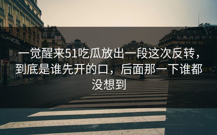 一觉醒来51吃瓜放出一段这次反转，到底是谁先开的口，后面那一下谁都没想到