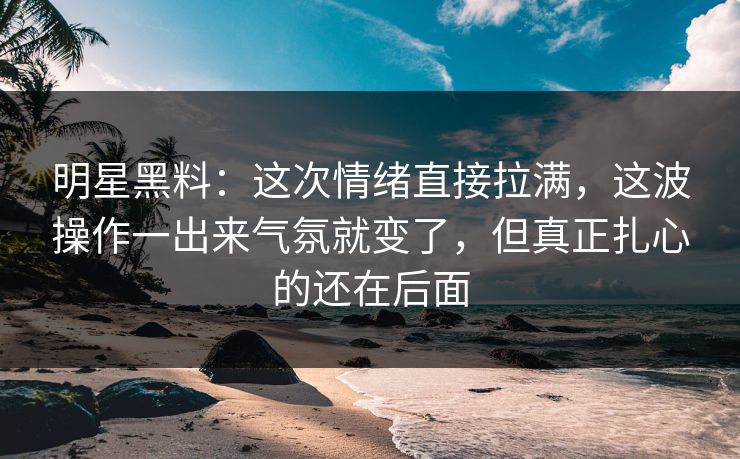 明星黑料：这次情绪直接拉满，这波操作一出来气氛就变了，但真正扎心的还在后面