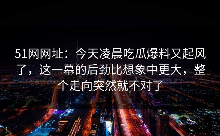 51网网址：今天凌晨吃瓜爆料又起风了，这一幕的后劲比想象中更大，整个走向突然就不对了