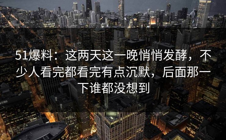 51爆料：这两天这一晚悄悄发酵，不少人看完都看完有点沉默，后面那一下谁都没想到