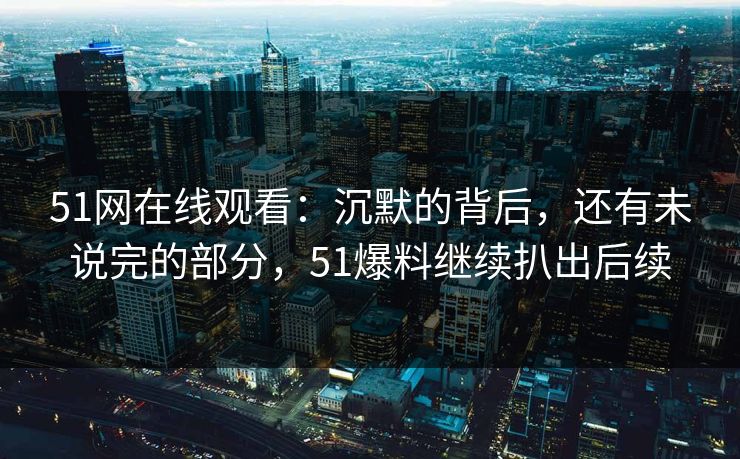 51网在线观看：沉默的背后，还有未说完的部分，51爆料继续扒出后续