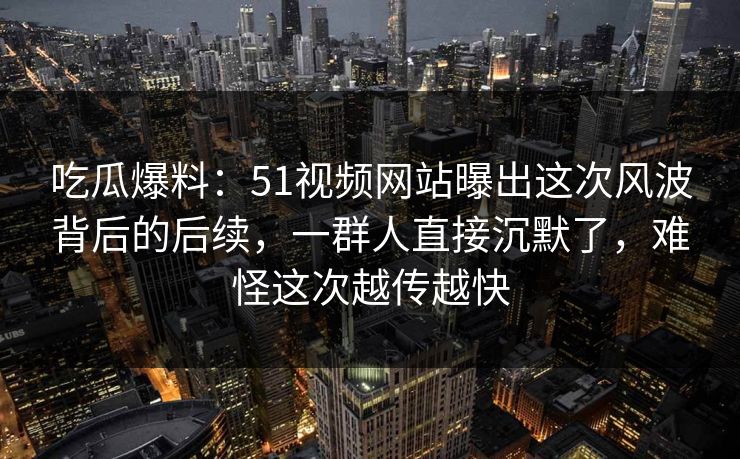 吃瓜爆料：51视频网站曝出这次风波背后的后续，一群人直接沉默了，难怪这次越传越快