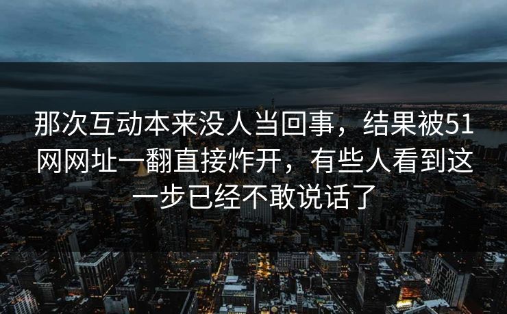 那次互动本来没人当回事，结果被51网网址一翻直接炸开，有些人看到这一步已经不敢说话了