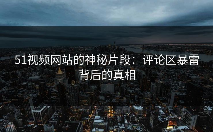 51视频网站的神秘片段：评论区暴雷背后的真相