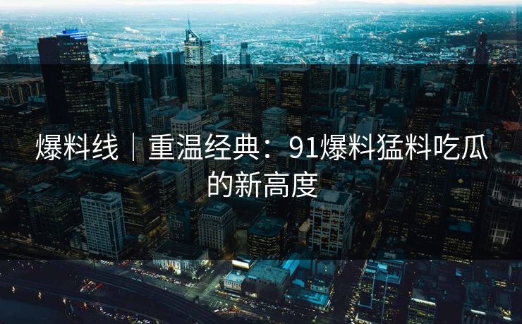 爆料线｜重温经典：91爆料猛料吃瓜的新高度