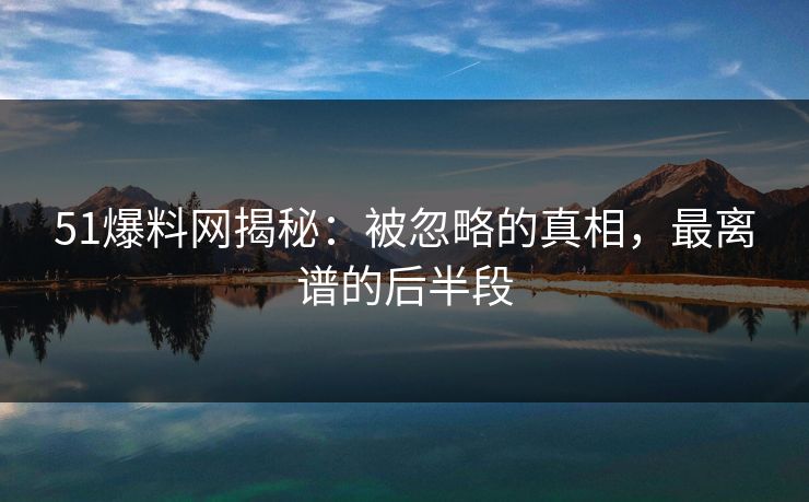 51爆料网揭秘：被忽略的真相，最离谱的后半段
