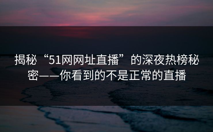 揭秘“51网网址直播”的深夜热榜秘密——你看到的不是正常的直播