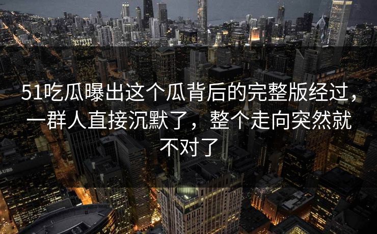 51吃瓜曝出这个瓜背后的完整版经过，一群人直接沉默了，整个走向突然就不对了