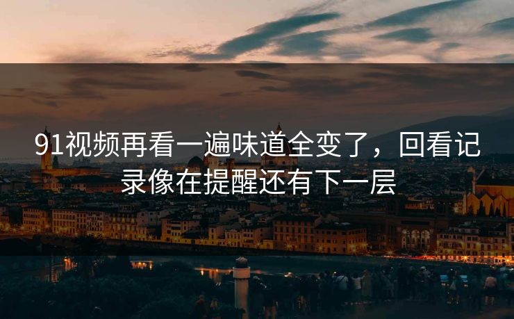 91视频再看一遍味道全变了，回看记录像在提醒还有下一层