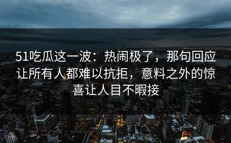 51吃瓜这一波：热闹极了，那句回应让所有人都难以抗拒，意料之外的惊喜让人目不暇接