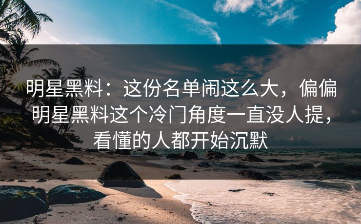 明星黑料：这份名单闹这么大，偏偏明星黑料这个冷门角度一直没人提，看懂的人都开始沉默