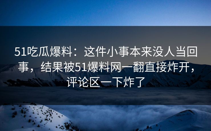 51吃瓜爆料：这件小事本来没人当回事，结果被51爆料网一翻直接炸开，评论区一下炸了