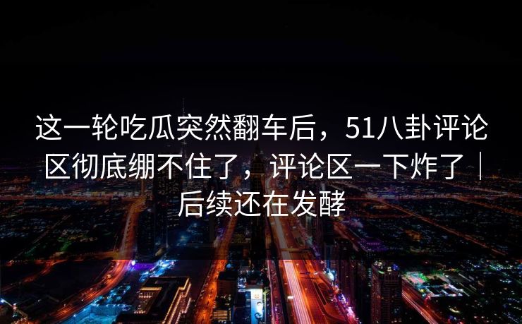 这一轮吃瓜突然翻车后，51八卦评论区彻底绷不住了，评论区一下炸了｜后续还在发酵