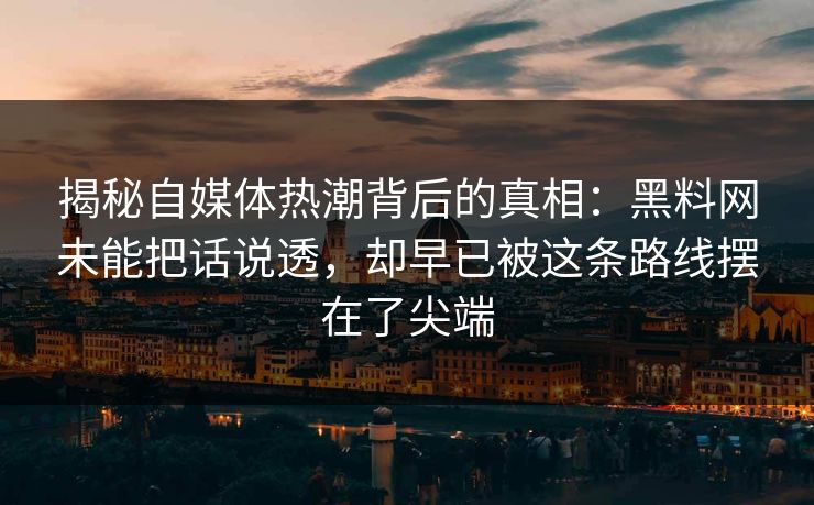 揭秘自媒体热潮背后的真相：黑料网未能把话说透，却早已被这条路线摆在了尖端