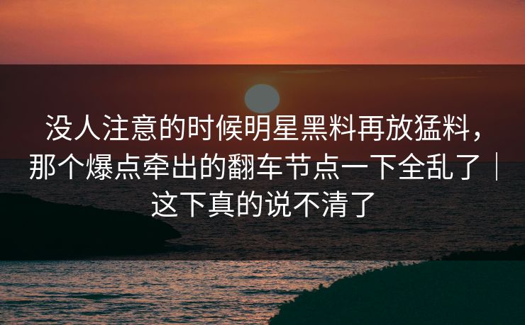 没人注意的时候明星黑料再放猛料，那个爆点牵出的翻车节点一下全乱了｜这下真的说不清了