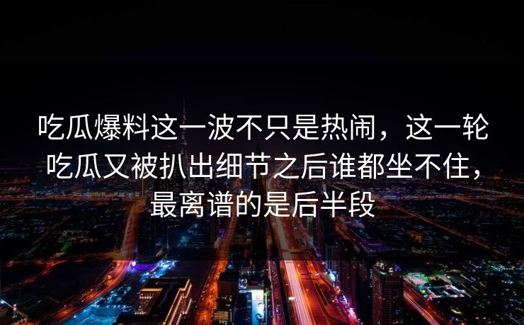 吃瓜爆料这一波不只是热闹，这一轮吃瓜又被扒出细节之后谁都坐不住，最离谱的是后半段