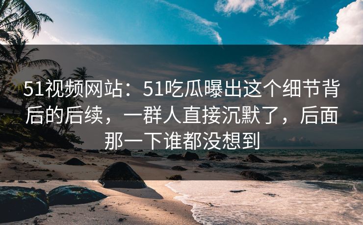 51视频网站：51吃瓜曝出这个细节背后的后续，一群人直接沉默了，后面那一下谁都没想到