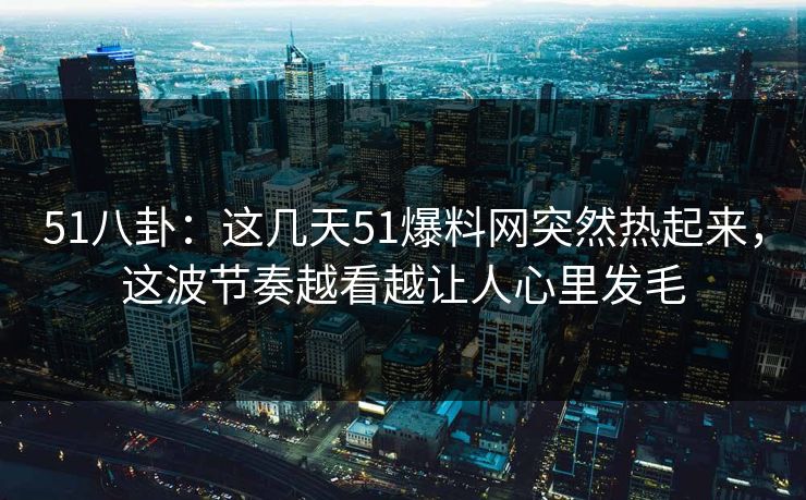 51八卦：这几天51爆料网突然热起来，这波节奏越看越让人心里发毛