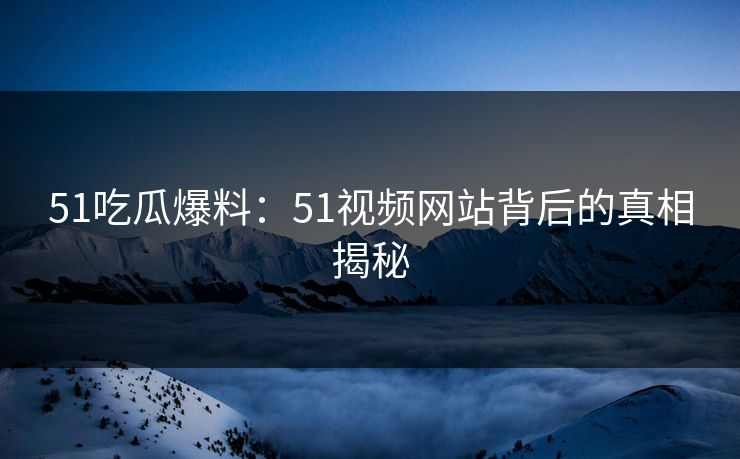 51吃瓜爆料：51视频网站背后的真相揭秘