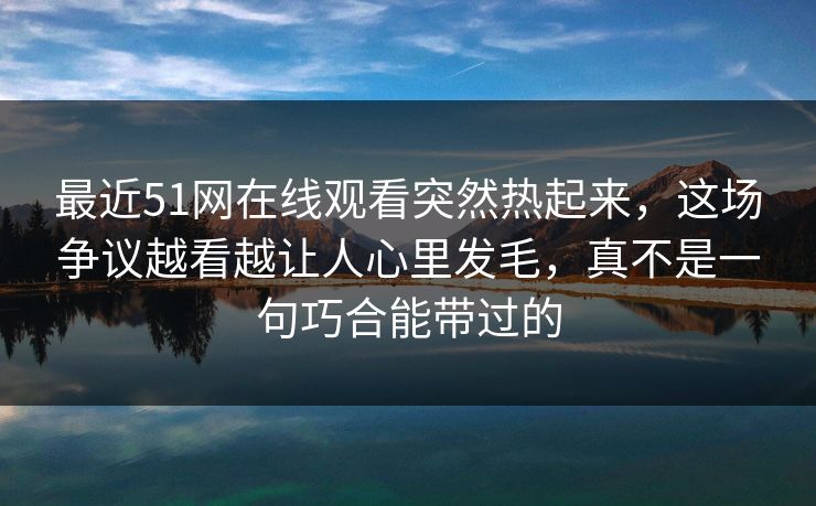 最近51网在线观看突然热起来，这场争议越看越让人心里发毛，真不是一句巧合能带过的