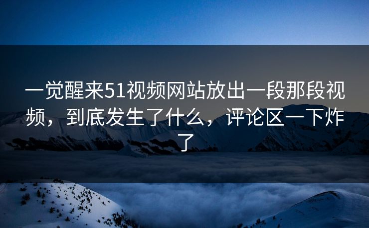 一觉醒来51视频网站放出一段那段视频，到底发生了什么，评论区一下炸了