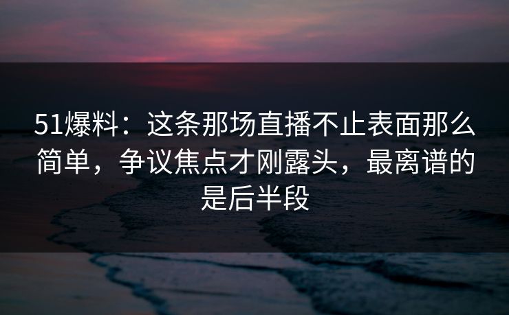 51爆料：这条那场直播不止表面那么简单，争议焦点才刚露头，最离谱的是后半段
