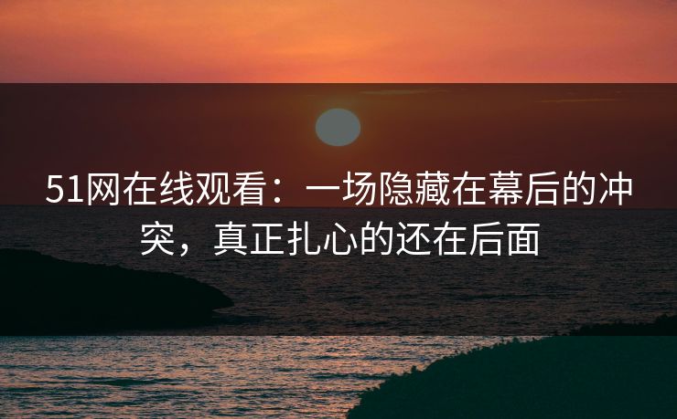 51网在线观看：一场隐藏在幕后的冲突，真正扎心的还在后面