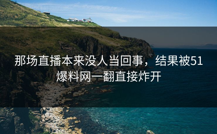 那场直播本来没人当回事，结果被51爆料网一翻直接炸开