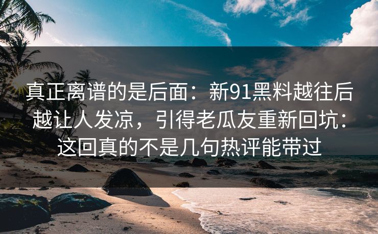 真正离谱的是后面：新91黑料越往后越让人发凉，引得老瓜友重新回坑：这回真的不是几句热评能带过