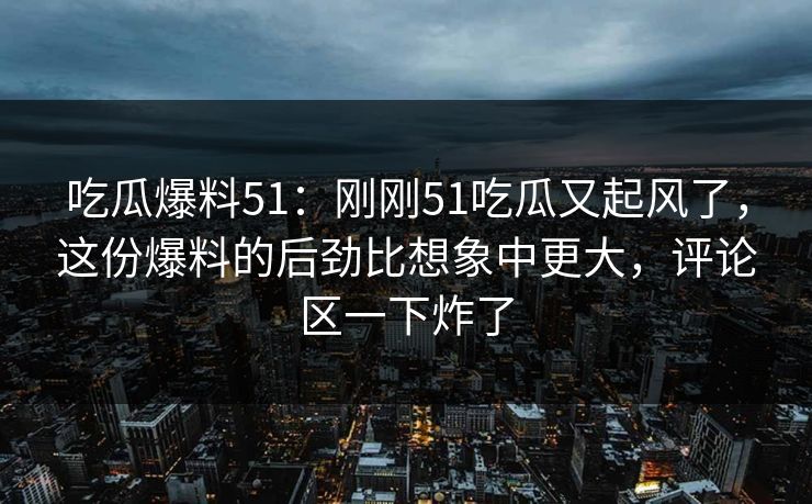 吃瓜爆料51：刚刚51吃瓜又起风了，这份爆料的后劲比想象中更大，评论区一下炸了