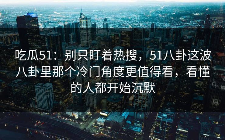 吃瓜51：别只盯着热搜，51八卦这波八卦里那个冷门角度更值得看，看懂的人都开始沉默