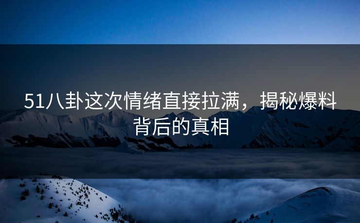 51八卦这次情绪直接拉满，揭秘爆料背后的真相