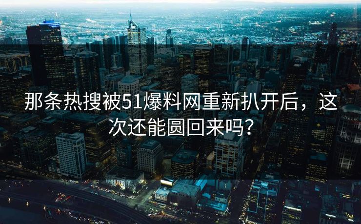 那条热搜被51爆料网重新扒开后，这次还能圆回来吗？
