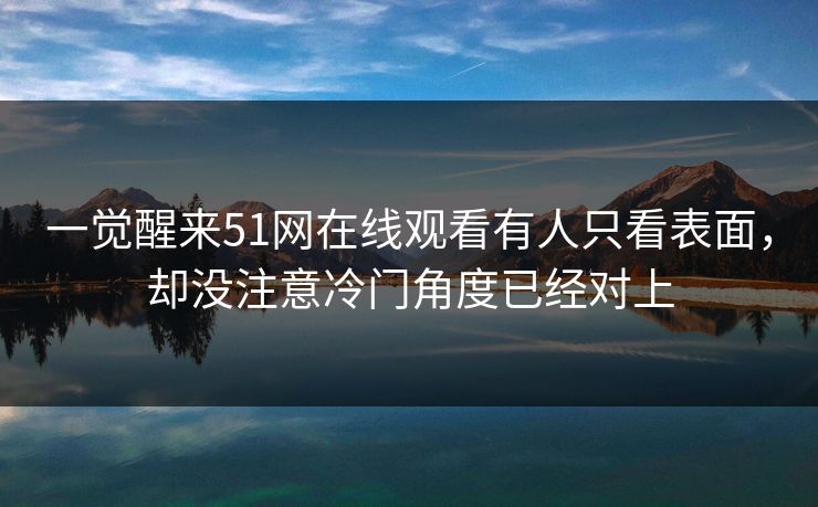 一觉醒来51网在线观看有人只看表面，却没注意冷门角度已经对上