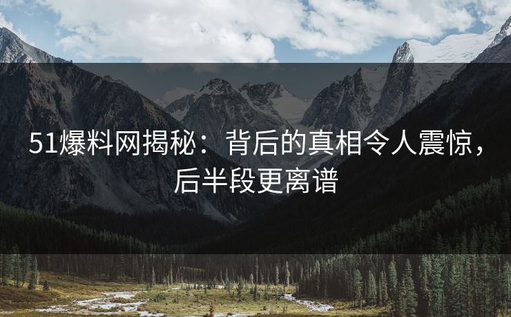 51爆料网揭秘：背后的真相令人震惊，后半段更离谱