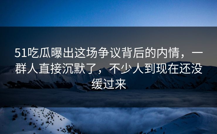 51吃瓜曝出这场争议背后的内情，一群人直接沉默了，不少人到现在还没缓过来