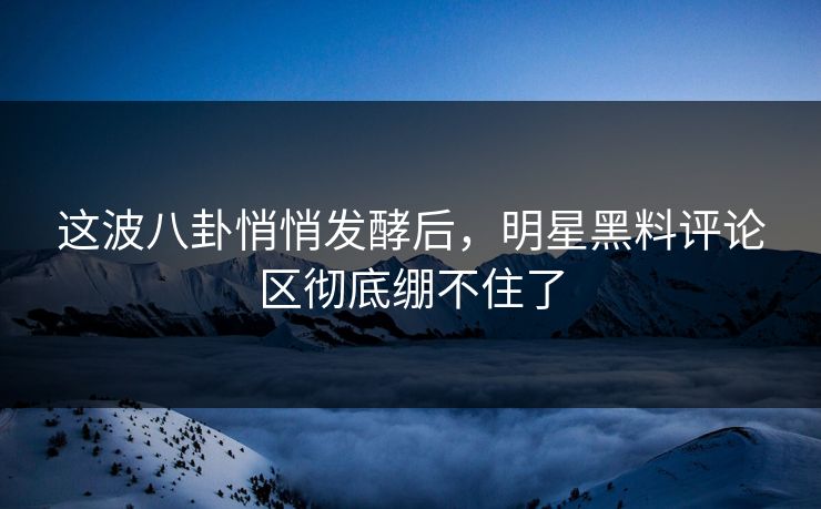 这波八卦悄悄发酵后，明星黑料评论区彻底绷不住了