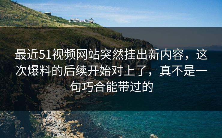 最近51视频网站突然挂出新内容，这次爆料的后续开始对上了，真不是一句巧合能带过的