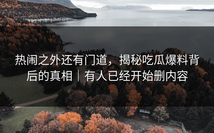 热闹之外还有门道，揭秘吃瓜爆料背后的真相｜有人已经开始删内容