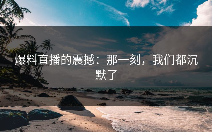 爆料直播的震撼：那一刻，我们都沉默了