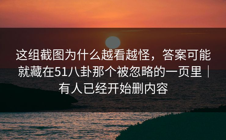 这组截图为什么越看越怪，答案可能就藏在51八卦那个被忽略的一页里｜有人已经开始删内容