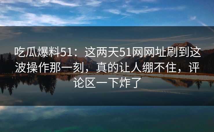 吃瓜爆料51：这两天51网网址刷到这波操作那一刻，真的让人绷不住，评论区一下炸了