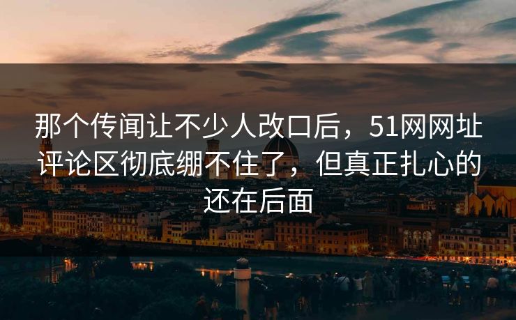 那个传闻让不少人改口后，51网网址评论区彻底绷不住了，但真正扎心的还在后面