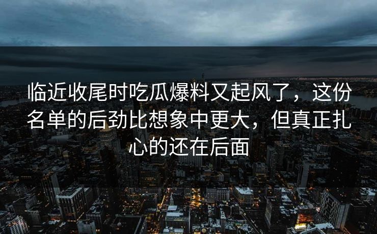 临近收尾时吃瓜爆料又起风了，这份名单的后劲比想象中更大，但真正扎心的还在后面