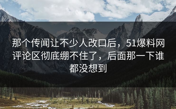 那个传闻让不少人改口后，51爆料网评论区彻底绷不住了，后面那一下谁都没想到